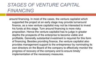 STAGES OF VENTURE CAPITAL
FINANCING
around financing. In most of the cases, the venture capitalist which
supported the project at an early stage may provide turnaround
finance, as a new venture capitalist may not be interested to invest
his funds at this stage. Turn around financing is more risky
proposition. Hence the venture capitalist has to judge in greater
depths the prospects of the enterprise to become viable and
profitable. Generally substantial investment is required for this form
of financing. Besides providing finance, the venture capitalist also
provides management support to the entrepreneur by nominating its
own directors on the Board of the company to effectively monitor the
progress of recovery of the company and to ensure timely’
implementation of the necessary measures.
 