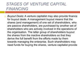 STAGES OF VENTURE CAPITAL
FINANCING
 Buyout Deals: A venture capitalist may also provide finance
for buyout deals. A management buyout means that the
shares (and management) of one set of shareholders, who
are passive shareholders, are purchased by another set of
shareholders who are actively involved in the operations of
the organisation. The latter group of shareholders buyout
the shares from the inactive shareholders so that they
derive the full benefit from the efforts made by them
towards managing the enterprise. Such shareholders may
need funds for buying the shares, venture capitalist provide
 
