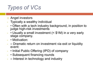 Types of VCs
 Angel investors
• Typically a wealthy individual
• • Often with a tech industry background, in position to
judge high-risk investments
• • Usually a small investment (< $1M) in a very early
stage company.
• • Motivation:
• – Dramatic return on investment via exit or liquidity
event:
• • Initial Public Offering (IPO) of company
• • Subsequent financing rounds
• – Interest in technology and industry
 