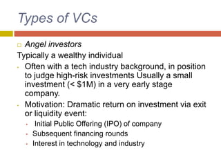 Types of VCs
 Angel investors
Typically a wealthy individual
• Often with a tech industry background, in position
to judge high-risk investments Usually a small
investment (< $1M) in a very early stage
company.
• Motivation: Dramatic return on investment via exit
or liquidity event:
• Initial Public Offering (IPO) of company
• Subsequent financing rounds
• Interest in technology and industry
 