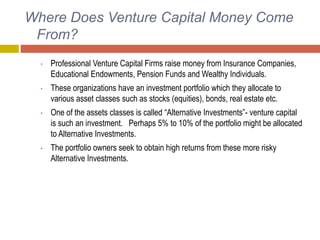 Where Does Venture Capital Money Come
From?
• Professional Venture Capital Firms raise money from Insurance Companies,
Educational Endowments, Pension Funds and Wealthy Individuals.
• These organizations have an investment portfolio which they allocate to
various asset classes such as stocks (equities), bonds, real estate etc.
• One of the assets classes is called “Alternative Investments”- venture capital
is such an investment. Perhaps 5% to 10% of the portfolio might be allocated
to Alternative Investments.
• The portfolio owners seek to obtain high returns from these more risky
Alternative Investments.
 