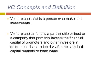 VC Concepts and Definition
 Venture capitalist is a person who make such
investments.
 Venture capital fund is a partnership or trust or
a company that primarily invests the financial
capital of promoters and other investors in
enterprises that are too risky for the standard
capital markets or bank loans
 