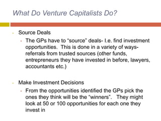What Do Venture Capitalists Do?
• Source Deals
• The GPs have to “source” deals- I.e. find investment
opportunities. This is done in a variety of ways-
referrals from trusted sources (other funds,
entrepreneurs they have invested in before, lawyers,
accountants etc.)
• Make Investment Decisions
• From the opportunities identified the GPs pick the
ones they think will be the “winners”. They might
look at 50 or 100 opportunities for each one they
invest in
 