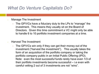 What Do Venture Capitalists Do?
• Manage The Investment
• The GP/VCs have a fiduciary duty to the LPs to “manage” the
investment. This means they usually sit on the Board of
Directors. Given this time commitment a VC might only be able
to handle 6 to 10 portfolio investment companies at a time.
• Harvest The Investment
• The GP/VCs win only if they can get their money out of the
investment (“harvest the investment”). This usually takes the
form of an acquisition of the portfolio company or taking the
portfolio company public in an Initial Public Offering (IPO).
Note: even the most successful funds rarely have even 1/3 of
their portfolio investments become successful – i.e even with
careful vetting 2 out of 3 investments are not “wins”.
 