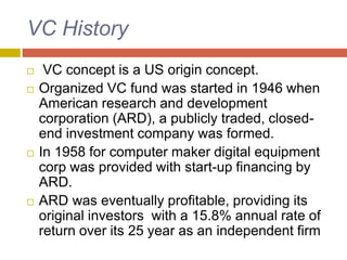 VC History
 VC concept is a US origin concept.
 Organized VC fund was started in 1946 when
American research and development
corporation (ARD), a publicly traded, closed-
end investment company was formed.
 In 1958 for computer maker digital equipment
corp was provided with start-up financing by
ARD.
 ARD was eventually profitable, providing its
original investors with a 15.8% annual rate of
return over its 25 year as an independent firm
 