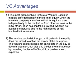 VC Advantages
1 ) The most distinguishing feature of Venture Capital is
that it is provided largely in the form of equity, when the
investee company is unable to float its equity shares
independently in the market, or from other sources in the
initial stage. Thus risk capital is provided, which is not
available otherwise due to the high degree of risk
involved in the venture.
2) The venture capitalist, though participates in the equity,
does not intend to act as the owner of the enterprise.
The venture capitalist does not participate in the day-to-
day management, but aids and guides the management
by providing the benefit of his skill, experience and
expertise.
 
