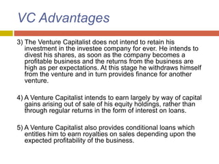 VC Advantages
3) The Venture Capitalist does not intend to retain his
investment in the investee company for ever. He intends to
divest his shares, as soon as the company becomes a
profitable business and the returns from the business are
high as per expectations. At this stage he withdraws himself
from the venture and in turn provides finance for another
venture.
4) A Venture Capitalist intends to earn largely by way of capital
gains arising out of sale of his equity holdings, rather than
through regular returns in the form of interest on loans.
5) A Venture Capitalist also provides conditional loans which
entitles him to earn royalties on sales depending upon the
expected profitability of the business.
 