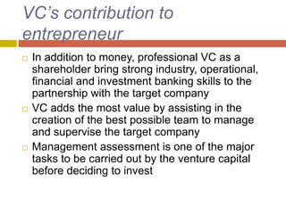 VC’s contribution to
entrepreneur
 In addition to money, professional VC as a
shareholder bring strong industry, operational,
financial and investment banking skills to the
partnership with the target company
 VC adds the most value by assisting in the
creation of the best possible team to manage
and supervise the target company
 Management assessment is one of the major
tasks to be carried out by the venture capital
before deciding to invest
 