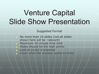 Venture Capital
Slide Show Presentation
Suggested Format
 No more than 10 slides (not all slides
shown here will be relevant)
 Maximum 10 minute time limit
 Slides should hit the high points
 Look to evoke a response
 Cover what the investor wants to know
 