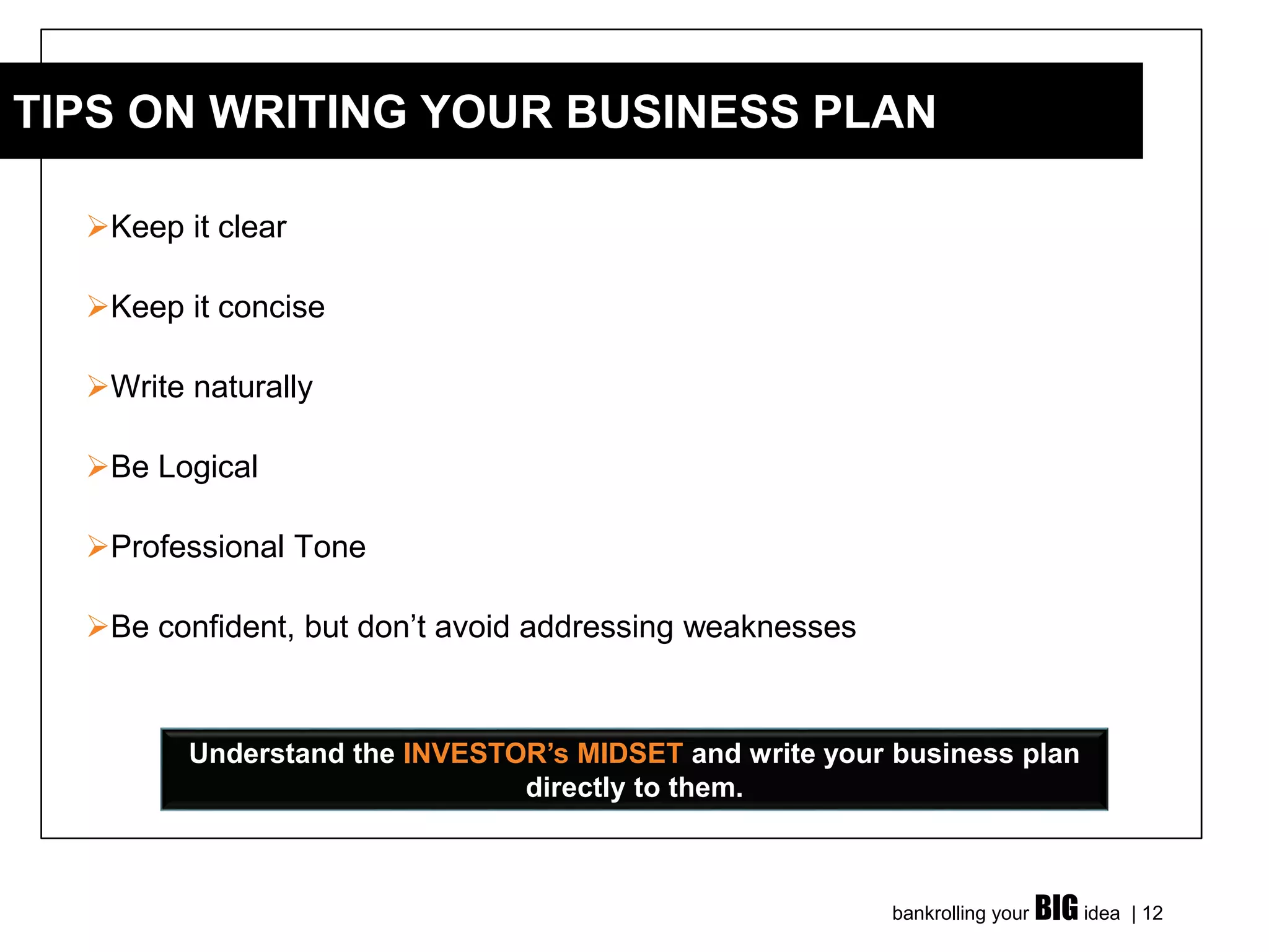 bankrolling your BIG idea | 12
➢Keep it clear
➢Keep it concise
➢Write naturally
➢Be Logical
➢Professional Tone
➢Be confident, but don’t avoid addressing weaknesses
TIPS ON WRITING YOUR BUSINESS PLAN
Understand the INVESTOR’s MIDSET and write your business plan
directly to them.
 