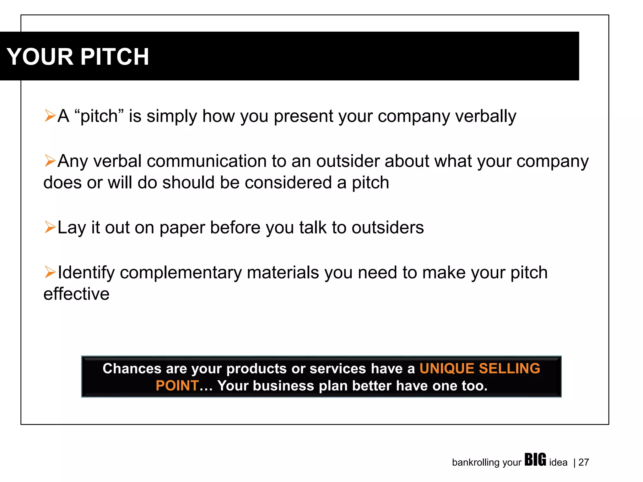 bankrolling your BIG idea | 27
➢A “pitch” is simply how you present your company verbally
➢Any verbal communication to an outsider about what your company
does or will do should be considered a pitch
➢Lay it out on paper before you talk to outsiders
➢Identify complementary materials you need to make your pitch
effective
YOUR PITCH
Chances are your products or services have a UNIQUE SELLING
POINT… Your business plan better have one too.
 