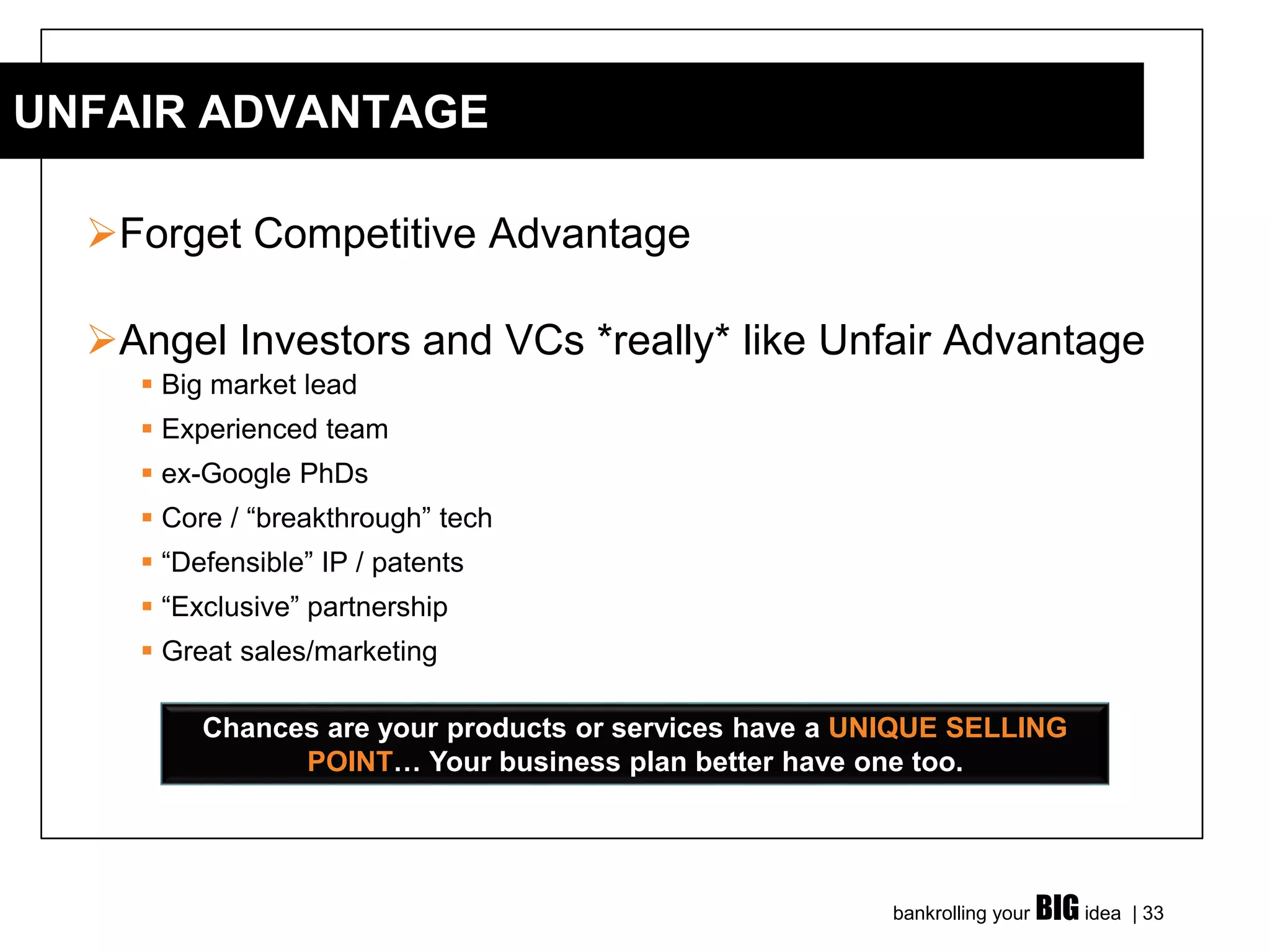 bankrolling your BIG idea | 33
➢Forget Competitive Advantage
➢Angel Investors and VCs *really* like Unfair Advantage
▪ Big market lead
▪ Experienced team
▪ ex-Google PhDs
▪ Core / “breakthrough” tech
▪ “Defensible” IP / patents
▪ “Exclusive” partnership
▪ Great sales/marketing
UNFAIR ADVANTAGE
Chances are your products or services have a UNIQUE SELLING
POINT… Your business plan better have one too.
 