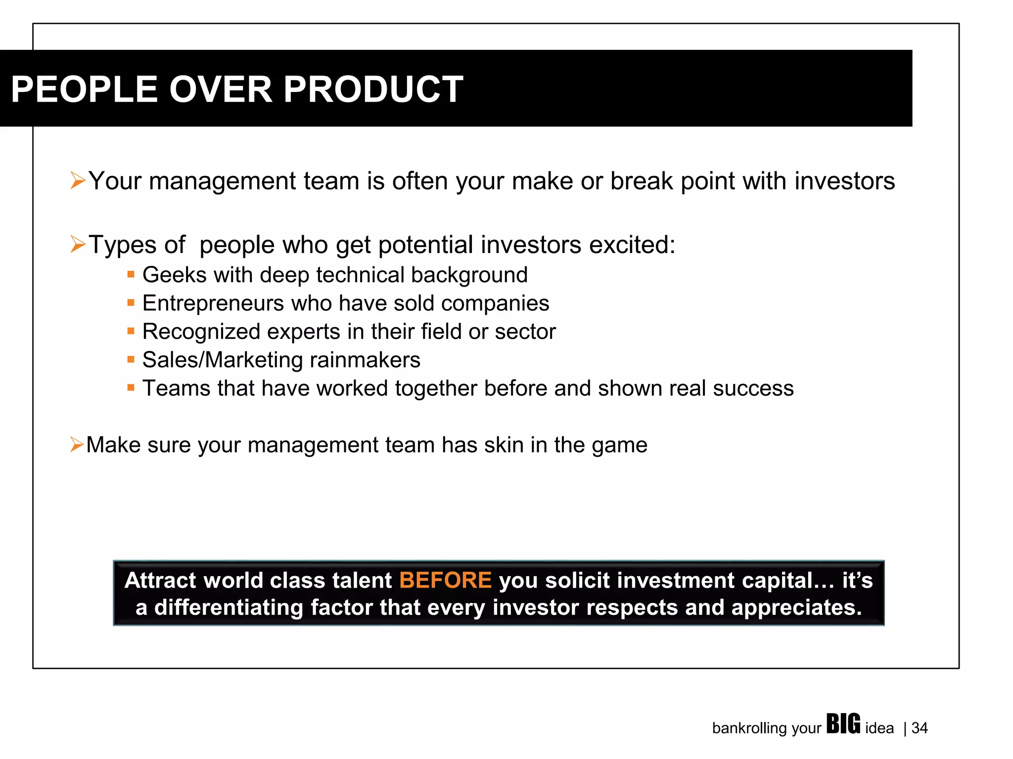 bankrolling your BIG idea | 34
➢Your management team is often your make or break point with investors
➢Types of people who get potential investors excited:
▪ Geeks with deep technical background
▪ Entrepreneurs who have sold companies
▪ Recognized experts in their field or sector
▪ Sales/Marketing rainmakers
▪ Teams that have worked together before and shown real success
➢Make sure your management team has skin in the game
PEOPLE OVER PRODUCT
Attract world class talent BEFORE you solicit investment capital… it’s
a differentiating factor that every investor respects and appreciates.
 