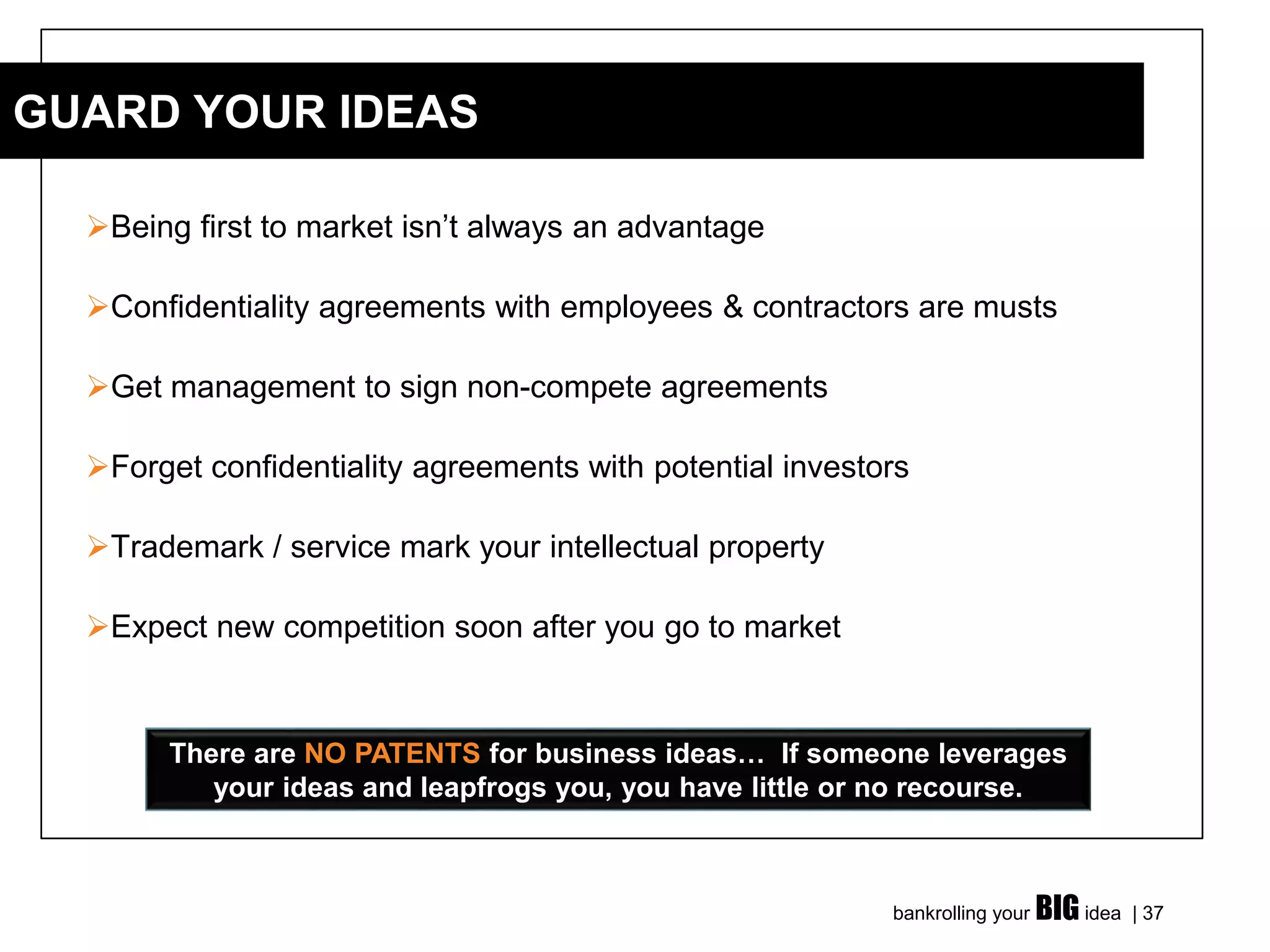 bankrolling your BIG idea | 37
➢Being first to market isn’t always an advantage
➢Confidentiality agreements with employees & contractors are musts
➢Get management to sign non-compete agreements
➢Forget confidentiality agreements with potential investors
➢Trademark / service mark your intellectual property
➢Expect new competition soon after you go to market
GUARD YOUR IDEAS
There are NO PATENTS for business ideas… If someone leverages
your ideas and leapfrogs you, you have little or no recourse.
 