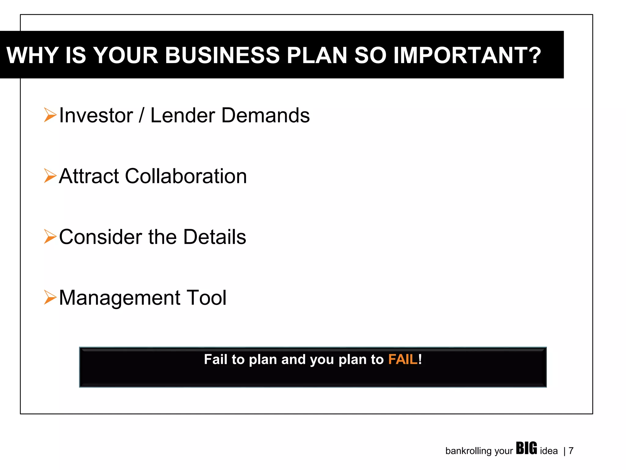 bankrolling your BIG idea | 7
➢Investor / Lender Demands
➢Attract Collaboration
➢Consider the Details
➢Management Tool
WHY IS YOUR BUSINESS PLAN SO IMPORTANT?
Fail to plan and you plan to FAIL!
 