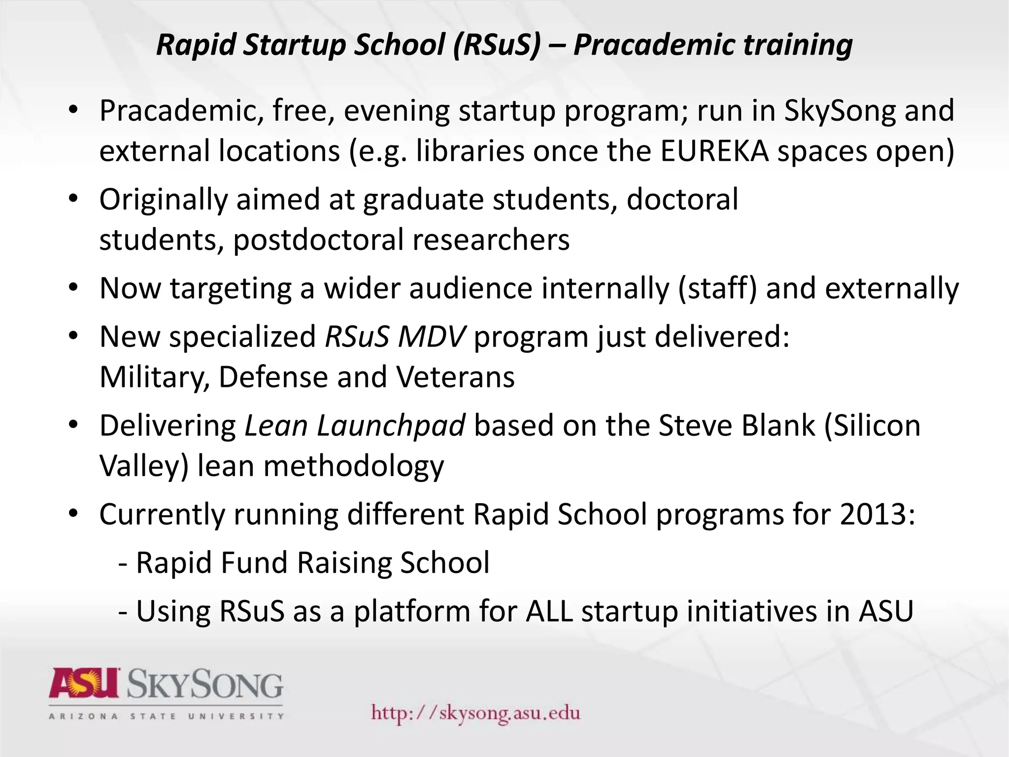 Rapid Startup School (RSuS) – Pracademic training
• Pracademic, free, evening startup program; run in SkySong and
external locations (e.g. libraries once the EUREKA spaces open)
• Originally aimed at graduate students, doctoral
students, postdoctoral researchers
• Now targeting a wider audience internally (staff) and externally
• New specialized RSuS MDV program just delivered:
Military, Defense and Veterans
• Delivering Lean Launchpad based on the Steve Blank (Silicon
Valley) lean methodology
• Currently running different Rapid School programs for 2013:
- Rapid Fund Raising School
- Using RSuS as a platform for ALL startup initiatives in ASU
 