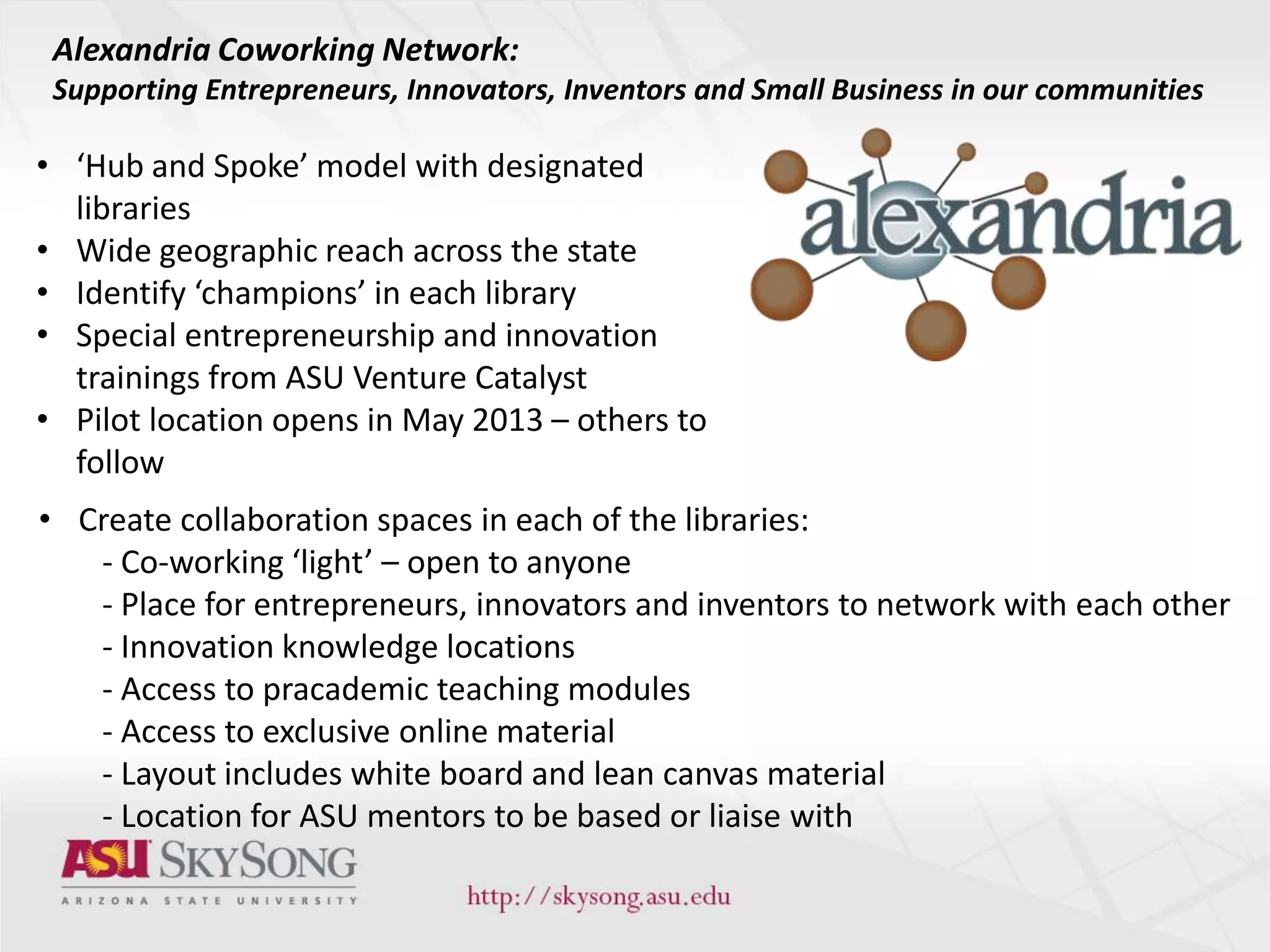 • ‘Hub and Spoke’ model with designated
libraries
• Wide geographic reach across the state
• Identify ‘champions’ in each library
• Special entrepreneurship and innovation
trainings from ASU Venture Catalyst
• Pilot location opens in May 2013 – others to
follow
Alexandria Coworking Network:
Supporting Entrepreneurs, Innovators, Inventors and Small Business in our communities
• Create collaboration spaces in each of the libraries:
- Co-working ‘light’ – open to anyone
- Place for entrepreneurs, innovators and inventors to network with each other
- Innovation knowledge locations
- Access to pracademic teaching modules
- Access to exclusive online material
- Layout includes white board and lean canvas material
- Location for ASU mentors to be based or liaise with
 