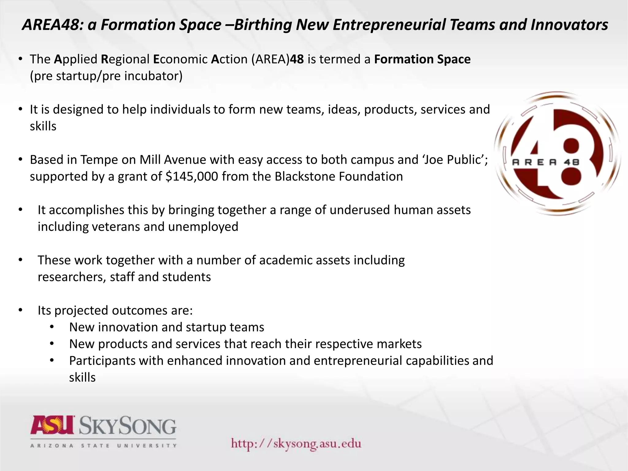 • The Applied Regional Economic Action (AREA)48 is termed a Formation Space
(pre startup/pre incubator)
• It is designed to help individuals to form new teams, ideas, products, services and
skills
• Based in Tempe on Mill Avenue with easy access to both campus and ‘Joe Public’;
supported by a grant of $145,000 from the Blackstone Foundation
• It accomplishes this by bringing together a range of underused human assets
including veterans and unemployed
• These work together with a number of academic assets including
researchers, staff and students
• Its projected outcomes are:
• New innovation and startup teams
• New products and services that reach their respective markets
• Participants with enhanced innovation and entrepreneurial capabilities and
skills
AREA48: a Formation Space –Birthing New Entrepreneurial Teams and Innovators
 