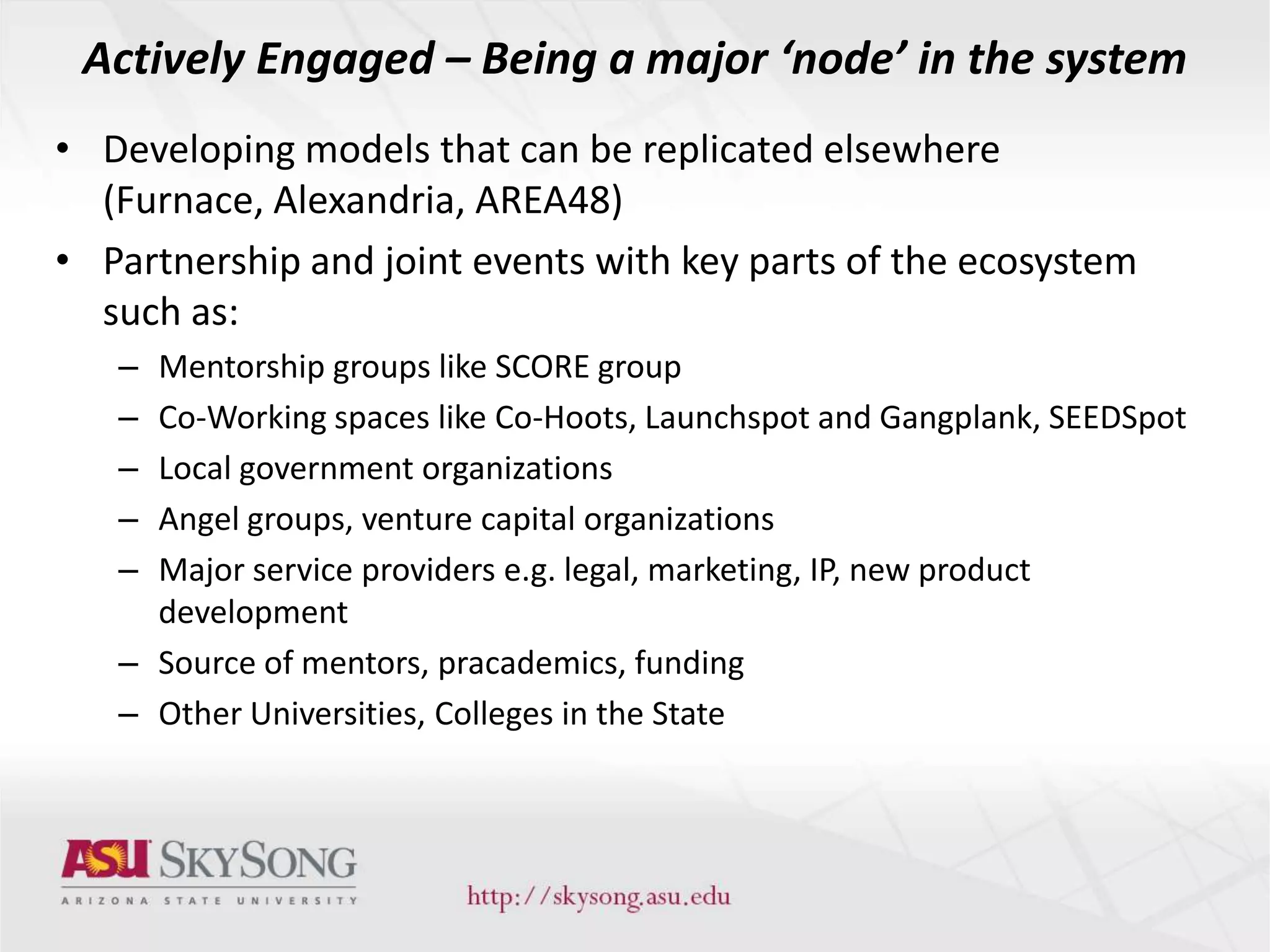 Actively Engaged – Being a major ‘node’ in the system
• Developing models that can be replicated elsewhere
(Furnace, Alexandria, AREA48)
• Partnership and joint events with key parts of the ecosystem
such as:
– Mentorship groups like SCORE group
– Co-Working spaces like Co-Hoots, Launchspot and Gangplank, SEEDSpot
– Local government organizations
– Angel groups, venture capital organizations
– Major service providers e.g. legal, marketing, IP, new product
development
– Source of mentors, pracademics, funding
– Other Universities, Colleges in the State
 