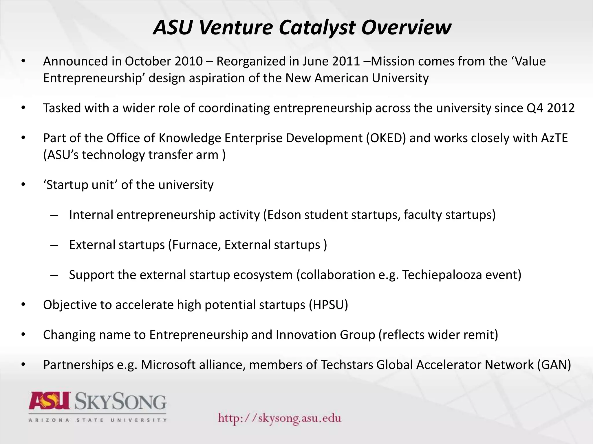 ASU Venture Catalyst Overview
• Announced in October 2010 – Reorganized in June 2011 –Mission comes from the ‘Value
Entrepreneurship’ design aspiration of the New American University
• Tasked with a wider role of coordinating entrepreneurship across the university since Q4 2012
• Part of the Office of Knowledge Enterprise Development (OKED) and works closely with AzTE
(ASU’s technology transfer arm )
• ‘Startup unit’ of the university
– Internal entrepreneurship activity (Edson student startups, faculty startups)
– External startups (Furnace, External startups )
– Support the external startup ecosystem (collaboration e.g. Techiepalooza event)
• Objective to accelerate high potential startups (HPSU)
• Changing name to Entrepreneurship and Innovation Group (reflects wider remit)
• Partnerships e.g. Microsoft alliance, members of Techstars Global Accelerator Network (GAN)
 