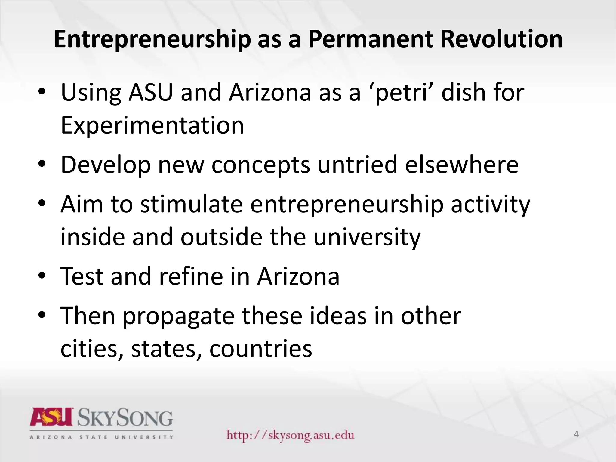 Entrepreneurship as a Permanent Revolution
• Using ASU and Arizona as a ‘petri’ dish for
Experimentation
• Develop new concepts untried elsewhere
• Aim to stimulate entrepreneurship activity
inside and outside the university
• Test and refine in Arizona
• Then propagate these ideas in other
cities, states, countries
4
 