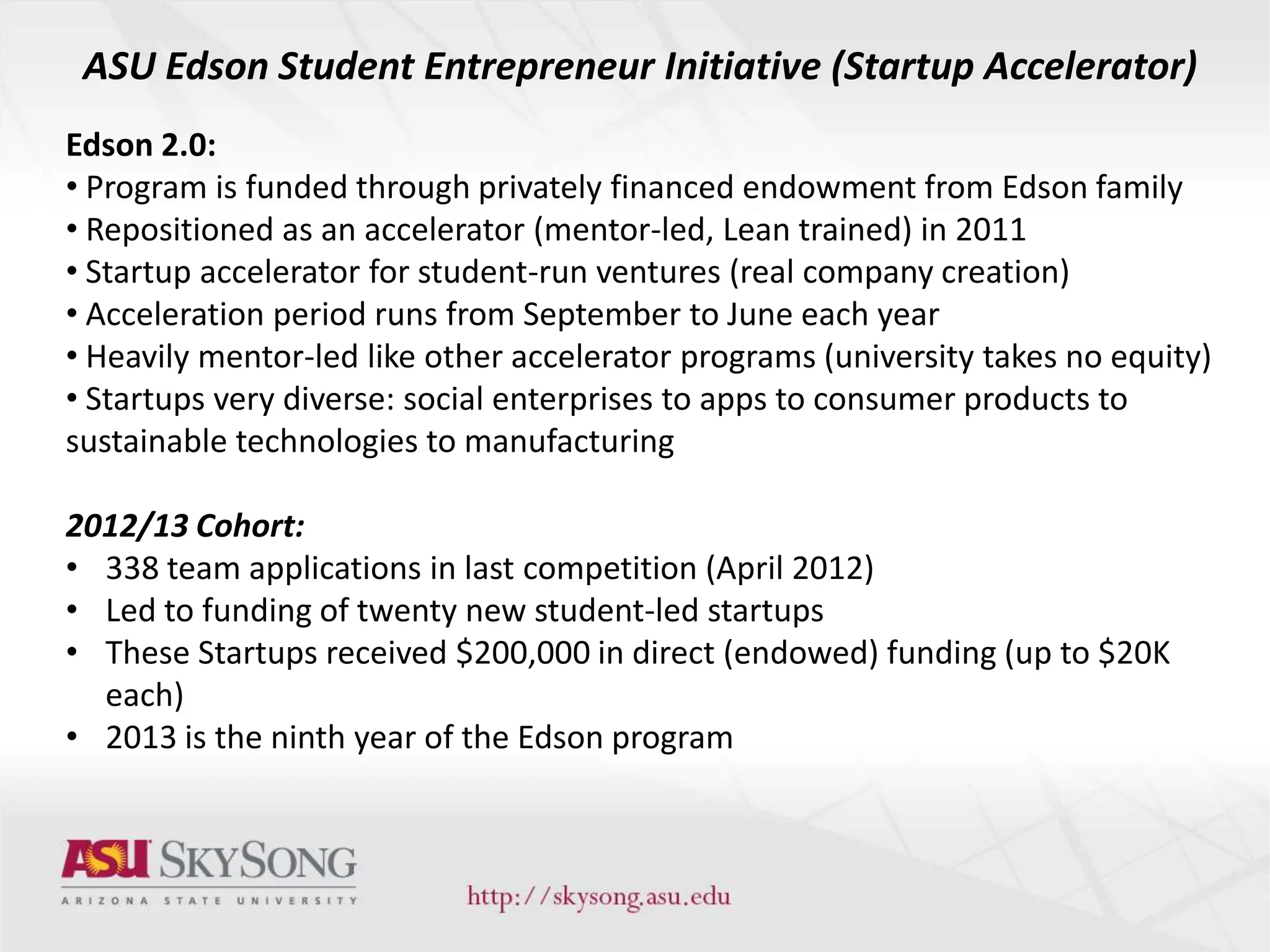 ASU Edson Student Entrepreneur Initiative (Startup Accelerator)
Edson 2.0:
• Program is funded through privately financed endowment from Edson family
• Repositioned as an accelerator (mentor-led, Lean trained) in 2011
• Startup accelerator for student-run ventures (real company creation)
• Acceleration period runs from September to June each year
• Heavily mentor-led like other accelerator programs (university takes no equity)
• Startups very diverse: social enterprises to apps to consumer products to
sustainable technologies to manufacturing
2012/13 Cohort:
• 338 team applications in last competition (April 2012)
• Led to funding of twenty new student-led startups
• These Startups received $200,000 in direct (endowed) funding (up to $20K
each)
• 2013 is the ninth year of the Edson program
 