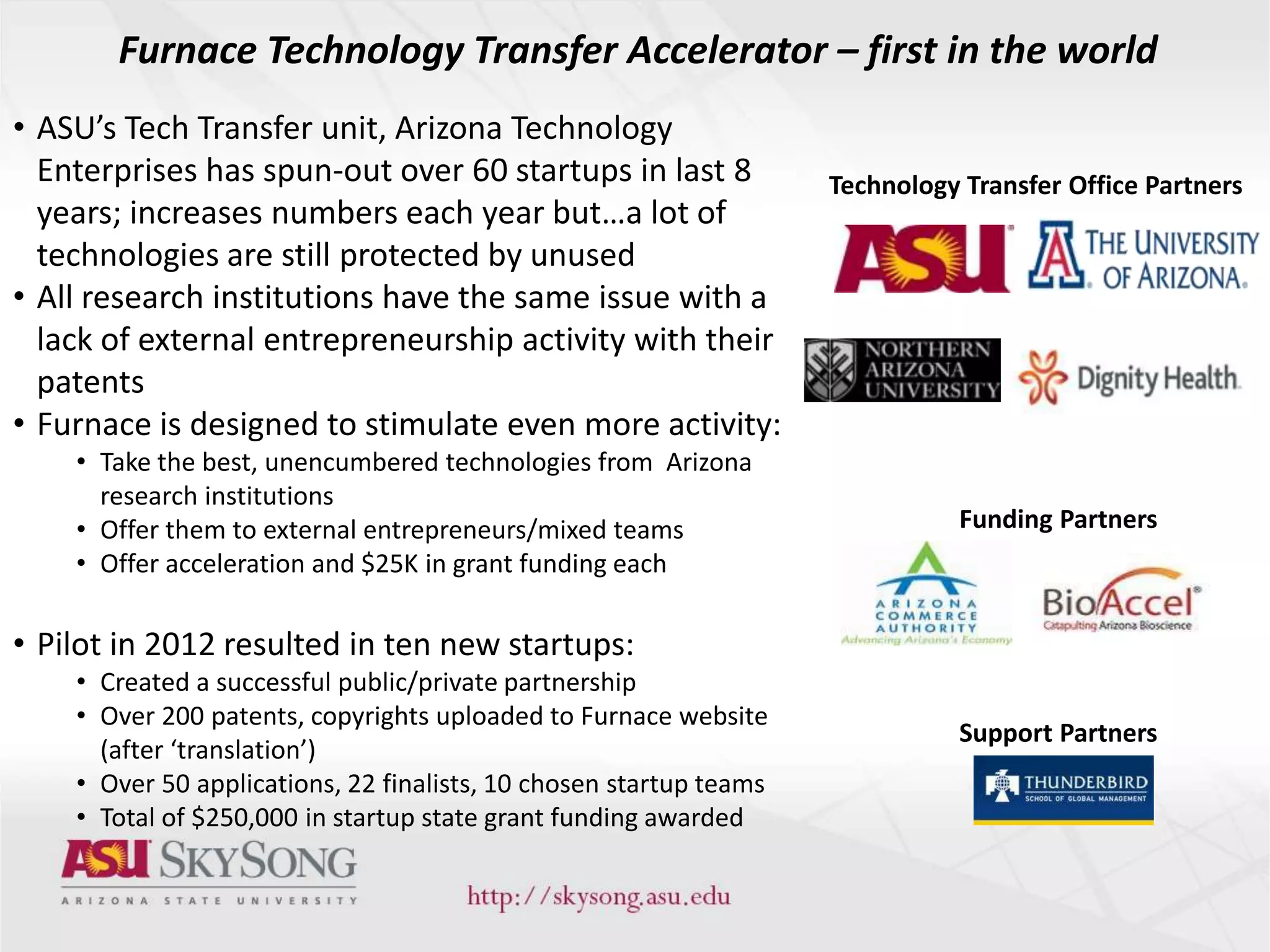 Technology Transfer Office Partners
Funding Partners
Furnace Technology Transfer Accelerator – first in the world
Support Partners
• ASU’s Tech Transfer unit, Arizona Technology
Enterprises has spun-out over 60 startups in last 8
years; increases numbers each year but…a lot of
technologies are still protected by unused
• All research institutions have the same issue with a
lack of external entrepreneurship activity with their
patents
• Furnace is designed to stimulate even more activity:
• Take the best, unencumbered technologies from Arizona
research institutions
• Offer them to external entrepreneurs/mixed teams
• Offer acceleration and $25K in grant funding each
• Pilot in 2012 resulted in ten new startups:
• Created a successful public/private partnership
• Over 200 patents, copyrights uploaded to Furnace website
(after ‘translation’)
• Over 50 applications, 22 finalists, 10 chosen startup teams
• Total of $250,000 in startup state grant funding awarded
 