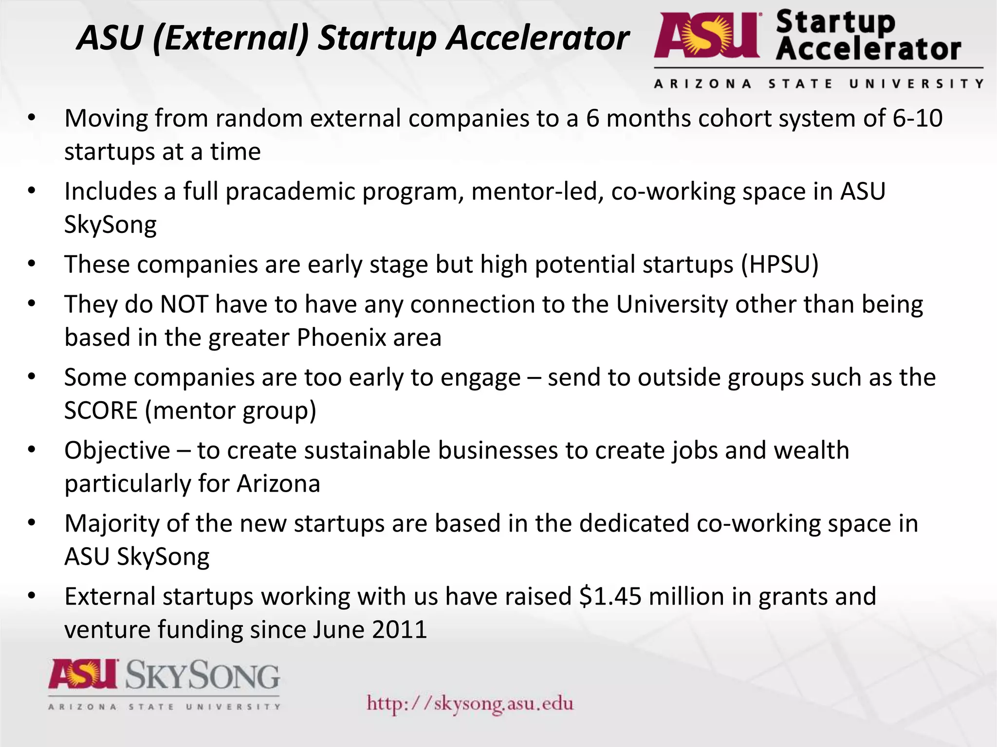 ASU (External) Startup Accelerator
• Moving from random external companies to a 6 months cohort system of 6-10
startups at a time
• Includes a full pracademic program, mentor-led, co-working space in ASU
SkySong
• These companies are early stage but high potential startups (HPSU)
• They do NOT have to have any connection to the University other than being
based in the greater Phoenix area
• Some companies are too early to engage – send to outside groups such as the
SCORE (mentor group)
• Objective – to create sustainable businesses to create jobs and wealth
particularly for Arizona
• Majority of the new startups are based in the dedicated co-working space in
ASU SkySong
• External startups working with us have raised $1.45 million in grants and
venture funding since June 2011
 