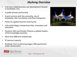 SkySong Overview
• A 42-acre mixed-business-use development located
in Scottsdale, Ariz.
• A public-private partnership
• A joint venture with the university, city of
Scottsdale, ASU Foundation and Plaza Companies
• Home to a global business community
• Links technology, entrepreneurship, innovation and
education
• Positions ASU and Greater Phoenix as global leaders
of the knowledge economy
• More than 800 tech-related jobs
• 97 percent capacity
• Buildings 3 & 4 in planning stages; 400 apartments
under construction
 