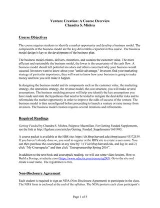 Page 1 of 5
Venture Creation: A Course Overview
Chandra S. Mishra
Course Objectives
The course requires students to identify a market opportunity and develop a business model. The
components of the business model are the key deliverables expected in this course. The business
model design is key to the development of the business plan.
The business model creates, delivers, monetizes, and sustains the customer value. The more
efficient and sustainable the business model, the lower is the uncertainty of the cash flow. A
business model should tell potential investors and others concerned why your business would
succeed. Investors want to know about your "unfair advantage." Investors find your marketing
strategy of particular importance; they will want to know how your business is going to make
money and how you will make it happen.
In designing the business model and its components such as the customer value, the marketing
strategy, the operations strategy, the revenue model, the cost structure, you will make several
assumptions. The business modeling process will help you identify the key assumptions you
have made and state the hypotheses that need to be tested to mitigate the deal-killer risks and to
reformulate the market opportunity in order to improve the odds of success of the venture. The
business model is then reconfigured before proceeding to launch a venture or raise money from
investors. The business model creation requires several iterations and refinements.
Required Readings
Getting Funded by Chandra S. Mishra, Palgrave Macmillan. For Getting Funded Supplements,
see the link at http://figshare.com/articles/Getting_Funded_Supplements/1601983.
A course packet is available at the HBS site: https://cb.hbsp.harvard.edu/cbmp/access/43372539.
If you haven’t already done so, you need to register at the HBS site to create a user name. You
can then purchase the coursepack at any time by: 1) Visit hbsp.harvard.edu, and log in; and 2)
click “My Coursepacks” and then click “Entrepreneurship Spring 2016”.
In addition to the text book and coursepack reading, we will use some video lessons, How to
Build a Startup, at udacity.com (https://www.udacity.com/course/ep245). Go to the site and
create a user name. The registration is free.
Non-Disclosure Agreement
Each student is required to sign an NDA (Non-Disclosure Agreement) to participate in the class.
The NDA form is enclosed at the end of the syllabus. The NDA protects each class participant’s
 