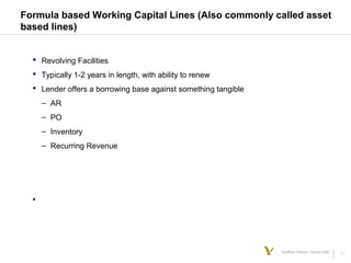 11Kauffman Fellows | Venture Debt
Formula based Working Capital Lines (Also commonly called asset
based lines)
 Revolving Facilities
 Typically 1-2 years in length, with ability to renew
 Lender offers a borrowing base against something tangible
– AR
– PO
– Inventory
– Recurring Revenue

 