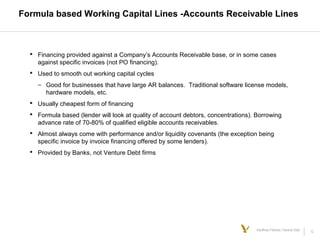 12Kauffman Fellows | Venture Debt
Formula based Working Capital Lines -Accounts Receivable Lines
 Financing provided against a Company’s Accounts Receivable base, or in some cases
against specific invoices (not PO financing).
 Used to smooth out working capital cycles
– Good for businesses that have large AR balances. Traditional software license models,
hardware models, etc.
 Usually cheapest form of financing
 Formula based (lender will look at quality of account debtors, concentrations). Borrowing
advance rate of 70-80% of qualified eligible accounts receivables.
 Almost always come with performance and/or liquidity covenants (the exception being
specific invoice by invoice financing offered by some lenders).
 Provided by Banks, not Venture Debt firms
 