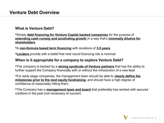 5Kauffman Fellows | Venture Debt
Venture Debt Overview
What is Venture Debt?
Simply debt financing for Venture Capital backed companies for the purpose of
extending cash runway and accelrating growth in a way that’s minimally dilutive for
shareholders
A non-formula based term financing with durations of 3-5 years
Lenders provide with a belief that next round financing risk is nominal.
When is it appropriate for a company to explore Venture Debt?
The company is backed by a strong syndicate of Venture partners that has the ability to
further support the Company financially with or without the introduction of a new lead
For early stage companies, the management team should be able to clearly define the
milestones prior to the next equity fundraising, and should have a high degree of
confidence of reasonably hitting them.
The Company has a management team and board that preferably has worked with secured
creditors in the past (not necessary of course!)
 
