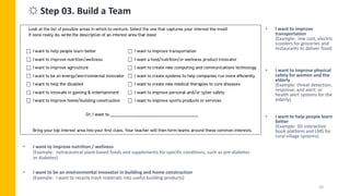 20
• I want to improve nutrition / wellness
(Example: nutraceutical plant-based foods and supplements for specific conditions, such as pre-diabetes
or diabetes)
• I want to be an environmental innovator in building and home construction
(Example: I want to recycle trash materials into useful building products)
• I want to improve
transportation
(Example: low cost, electric
scooters for groceries and
restaurants to deliver food)
• I want to improve physical
safety for women and the
elderly
(Example: threat detection,
response, and alert; or
health alert systems for the
elderly)
• I want to help people learn
better
(Example: 3D interactive
book platform and LMS for
rural village systems)
☼ Step 03. Build a Team
 