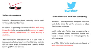 Verizon: More at Home
American telecommunications company which offers
wireless products and services.
In addition to providing customers with free data during
the pandemic, Verizon also provided resources to support
at-home learning opportunities for those working in
education.
These included free resources for kids of all ages, access to
top educational sites, tools from the Child Mind Institute,
and free digital access to The New York Times for all high
school-aged kids and teachers.
Twitter: Permanent Work from Home Policy
While the COVID-19 pandemic set several companies
back, it also paved the way for companies to adjust
their business processes.
Social media giant Twitter saw an opportunity to
extend empathy toward employees whose lives
would be made easier by not having to go into the
office every day.
As of May 2020, Twitter employees are allowed to
work from home permanently
 