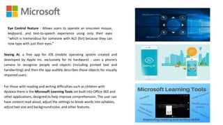 Eye Control feature - Allows users to operate an onscreen mouse,
keyboard, and text-to-speech experience using only their eyes
“which is tremendous for someone with ALS [for] because they can
now type with just their eyes.”
Seeing AI, a free app for iOS (mobile operating system created and
developed by Apple Inc. exclusively for its hardware) - uses a phone’s
camera to recognize people and objects (including printed text and
handwriting) and then the app audibly describes those objects for visually
impaired users.
For those with reading and writing difficulties such as children with
dyslexia there is the Microsoft Learning Tools set built into Office 365 and
other applications, designed to help improve comprehension. The user can
have content read aloud, adjust the settings to break words into syllables,
adjust text size and background color, and other features.
 