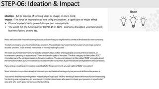 STEP-06: Ideation & Impact
Ideation - Act or process of forming ideas or images in one's mind
Impact - The force of impression of one thing on another : a significant or major effect
 Obama’s speech had a powerful impact on many people
 The world felt the full impact of COVID-19 in 2020– economy disrupted, unemployment,
business losses, deaths etc.
 
