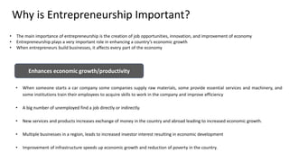Why is Entrepreneurship Important?
Enhances economic growth/productivity
• When someone starts a car company some companies supply raw materials, some provide essential services and machinery, and
some institutions train their employees to acquire skills to work in the company and improve efficiency
• A big number of unemployed find a job directly or indirectly.
• New services and products increases exchange of money in the country and abroad leading to increased economic growth.
• Multiple businesses in a region, leads to increased investor interest resulting in economic development
• Improvement of infrastructure speeds up economic growth and reduction of poverty in the country.
• The main importance of entrepreneurship is the creation of job opportunities, innovation, and improvement of economy
• Entrepreneurship plays a very important role in enhancing a country’s economic growth
• When entrepreneurs build businesses, it affects every part of the economy
 