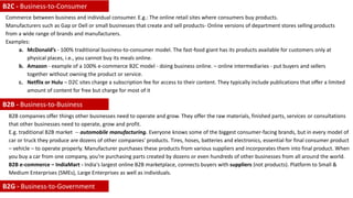 Commerce between business and individual consumer. E.g.: The online retail sites where consumers buy products.
Manufacturers such as Gap or Dell or small businesses that create and sell products- Online versions of department stores selling products
from a wide range of brands and manufacturers.
Examples:
a. McDonald’s - 100% traditional business-to-consumer model. The fast-food giant has its products available for customers only at
physical places, i.e., you cannot buy its meals online.
b. Amazon - example of a 100% e-commerce B2C model - doing business online. – online intermediaries - put buyers and sellers
together without owning the product or service.
c. Netflix or Hulu – D2C sites charge a subscription fee for access to their content. They typically include publications that offer a limited
amount of content for free but charge for most of it
B2B companies offer things other businesses need to operate and grow. They offer the raw materials, finished parts, services or consultations
that other businesses need to operate, grow and profit.
E.g. traditional B2B market -- automobile manufacturing. Everyone knows some of the biggest consumer-facing brands, but in every model of
car or truck they produce are dozens of other companies' products. Tires, hoses, batteries and electronics, essential for final consumer product
– vehicle – to operate properly. Manufacturer purchases these products from various suppliers and incorporates them into final product. When
you buy a car from one company, you're purchasing parts created by dozens or even hundreds of other businesses from all around the world.
B2B e-commerce – IndiaMart - India's largest online B2B marketplace, connects buyers with suppliers (not products). Platform to Small &
Medium Enterprises (SMEs), Large Enterprises as well as individuals.
B2G - Business-to-Government
B2B - Business-to-Business
B2C - Business-to-Consumer
 