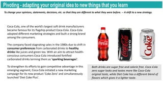 To change your opinions, statements, decisions, etc. so that they are different to what they were before. -- A shift to a new strategy.
Coca-Cola, one of the world's largest soft drink manufacturers
became famous for its flagship product Coca-Cola. Coca-Cola
adopted different marketing strategies and built a strong brand
among the consumers.
The company faced stagnating sales in the 1980s due to shift in
consumer preferences from carbonated drinks to healthy
drinks like juices and green tea. With an aim to attract health-
conscious consumers Coca-Cola introduced fortified
carbonated drinks terming them as 'sparking beverages’.
To strengthen its efforts to gain competitive advantage in this
emerging segment, Coca-Cola initiated a new marketing
campaign for its new product 'Coke Zero' and simultaneously
launched 'Diet Coke Plus'.
Both drinks are sugar free and calorie free. Coca-Cola
zero sugar looks and tastes more like Coca-Cola
original taste, while Diet Coke has a different blend of
flavors which gives it a lighter taste.
 