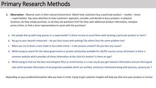Primary Research Methods
a. Are people fed up with long queues in a supermarket? Is there no one to assist them with locating a particular product or item?
b. You go to your favorite restaurant – do you face issues with parking? Do others face the same problem too?
c. When you try to book a train ticket or bus ticket online – is the process smooth? Do you face any issues?
d. While trying to search for the latest government or private scholarship available for UG/PG courses across all streams is there a
common website which provides all these information at the click of a button? Is there an app?
e. While trying to find out the best and cheapest PGs/ or rental homes in a new city do you get relevant information and are there good
sites which provide information of all properties available which are verified, and prices mentioned along with pictures, vacancy etc.?
Depending on your problem/innovative idea you have in mind, trying to get customer insights will help you fine tune your product or service
1. Observation - Observe users in their natural environment. Watch how customers buy a particular product – market – stores
– supermarkets. Pay close attention to how customers' approach, consider, and decide to buy a product. In physical
locations, do they simply purchase, or do they ask questions first? Do they seek additional product information, compare
prices online, or find a store representative to assist with the purchase?
 