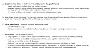 2. Questionnaires - Paper or electronic form. Widespread in the age of internet.
• You can use it to get a feedback about your products or services
• Allows you to target a specific audience by comparing the answers of people with similar characteristics (i.e. people of a certain age
interval, people with similar habits or just people from the same town)
• Very easy to hand them out – through e-mails, online survey software to social media
3. Interviews – Phone interviews or F2F interviews – people at home, family, relatives, friends, neighbours, friends of friends, working
people etc. – anyone who might be within reach through your contacts or resources
4. Social media groups – (Facebook, Instagram, WhatsApp) & Emails
• School friend’s fitness page
• Pictures of participants – received lot of feedback - helped improve fitness plans according to customer needs
5. Focus groups - Market research method
• Brings together 6-10 people in a room to provide feedback regarding a product, service, concept, or marketing campaign
• A trained moderator leads a 30-90-minute discussion within the group to gather helpful information
• Moderator arrives with a set list of 10-12 questions
• Moderator’s goal is to hear from everyone and to encourage many different opinions and ideas to be shared
• Participants recruited based on purchase history, demographics, psychographics, or behavior and typically do not know each other
• While participants are responding to a moderator question, the moderator and/or other observers take notes.
 
