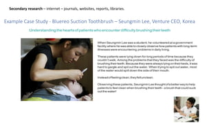 Secondary research – internet – journals, websites, reports, libraries.
Example Case Study - Bluereo Suction Toothbrush – Seungmin Lee, Venture CEO, Korea
 