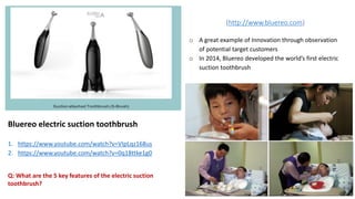 Bluereo electric suction toothbrush
1. https://www.youtube.com/watch?v=VIpLqz168us
2. https://www.youtube.com/watch?v=0q18ttke1g0
o A great example of Innovation through observation
of potential target customers
o In 2014, Bluereo developed the world’s first electric
suction toothbrush
(http://www.bluereo.com)
Q: What are the 5 key features of the electric suction
toothbrush?
 