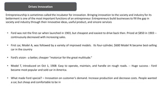 Drives Innovation
• Ford was not the first car when launched in 1903, but cheapest and easiest to drive back then. Priced at $850 in 1903 --
continuously decreased with increasing sales.
• First car, Model A, was followed by a variety of improved models. Its four-cylinder, $600 Model N became best-selling
car in the country
• Ford’s vision - a better, cheaper “motorcar for the great multitude.”
• Model T, introduced on Oct 1, 1908: Easy to operate, maintain, and handle on rough roads. -- Huge success - Ford
became most popular and sold car in America.
• What made Ford special? – Innovation on customer‘s demand. Increase production and decrease costs. People wanted
a car, but cheap and comfortable to be in
Entrepreneurship is sometimes called the incubator for innovation. Bringing innovation to the society and industry for its
betterment is one of the most important functions of an entrepreneur. Entrepreneurs build businesses to fill the gap in
society and industry through their innovative ideas, useful product, and sincere services
 
