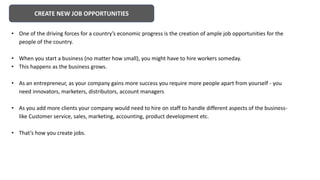 CREATE NEW JOB OPPORTUNITIES
• One of the driving forces for a country’s economic progress is the creation of ample job opportunities for the
people of the country.
• When you start a business (no matter how small), you might have to hire workers someday.
• This happens as the business grows.
• As an entrepreneur, as your company gains more success you require more people apart from yourself - you
need innovators, marketers, distributors, account managers
• As you add more clients your company would need to hire on staff to handle different aspects of the business-
like Customer service, sales, marketing, accounting, product development etc.
• That’s how you create jobs.
 