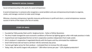 PROMOTE SOCIAL CHANGE
Social entrepreneurship is the work of a social entrepreneur.
A social entrepreneur is someone who recognizes a social problem and uses entrepreneurial principles to organize,
create, and manage a venture to make social change.
Whereas a business entrepreneur typically measures performance in profit and return, a social entrepreneur assesses
success in terms of the impact s/he has on society.
• Founded by Tribhuvandas Patel and Dr. Verghese Kurien - Father of White Revolution
• The Amul model changed the socio-economic conditions of farmers by fighting against unfair milk trade practices in India
• Inspired local and marginalized farmers to form cooperative societies independent from trade cartels
• A.K.A. producer’s cooperative it negotiated directly with the buyers and thus eliminated the middlemen
• Small milk farmers did not have to sell their milk for extremely low prices
• Farmers got higher prices for their produce – motivated them to increase the milk output
• Today, India, the world's largest milk producer! ~ 200 million tonnes per year ~ 22% of global production!!
STORY OF AMUL
 