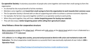 Co-operative Society: A voluntary association of people who come together and invest their small savings to form the
organization.
• It is formed for the mutual benefit of all the members
• Members come together and invest their small savings to form the organization to work towards their common cause
• The Co-operative Society is formed with an idea of supporting each other to achieve a common economic objective.
• For example, the farmers may come together and form a co-operative society to work jointly.
• When they work together, they will have a better bargaining power for buying raw materials.
• They will also enjoy a better bargaining power while selling their agricultural output.
Amul follows a three-tier cooperative structure
Dairy cooperative society at the village level affiliated with milk unions at the district level which in turn is federated to a
milk federation at the state level.
Milk collected at the village dairy society, procured and processed at district milk union and marketed at state milk
federation. The Amul cooperative model became so successful that it was eventually replicated all over India in 1965 –
Operation Flood.
https://blog.finology.in/investing/amul-business-model-verghese-kurien
 