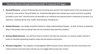 Personal Discovery through Entrepreneurship” is composed of 4 stages:
1. Personal Discovery – process of discovering and connecting your personal and societal values to the core purpose and
mission of a new venture. Personal Values are “broad desirable goals that motivate your actions and serve as guiding
principles in your lives”. Personal values are desirable to an individual and represent what is important to someone. E.g.
adventure, creativity, family, trust, health, determination, friendship etc.
2. Solution Discovery – you design innovations based on a deep understanding of people – at work, at home or elsewhere.
What is the problem they are facing? How can my innovative idea solve their problem?
3. Business Model Discovery – you will learn how to transform the idea into a business, its revenue model, and how it
works as a business (operating model) to make and sell products and services
4. Discovery Integration – You integrate or bring together different pieces of your discovery, how the new business can
create economic and social value and how you can engage others to join your mission
 
