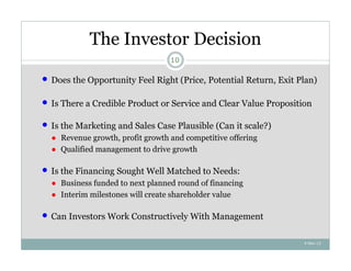 The Investor Decision
                                    10

   Does the Opportunity Feel Right (Price, Potential Return, Exit Plan)

   Is There a Credible Product or Service and Clear Value Proposition

   Is the Marketing and Sales Case Plausible (Can it scale?)
    ● Revenue growth, profit growth and competitive offering
    ● Qualified management to drive growth

   Is the Financing Sought Well Matched to Needs:
    ● Business funded to next planned round of financing
    ● Interim milestones will create shareholder value

   Can Investors Work Constructively With Management

                                                                    4-Nov-12
 